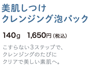 美肌しつけクレンジング泡パック 140g 1,650円（税込） こすらない3ステップで、クレンジングのたびにクリアで美しい素肌へ。