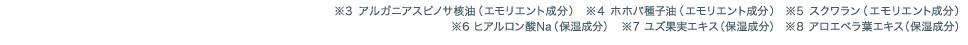 ※3アルガニアスピノサ核油（エモリエント成分） ※4ホホバ種子油（エモリエント成分）　※5スクワラン（エモリエント成分） ※6ヒアルロン酸Na（保湿成分）　※7ユズ果実エキス（保湿成分） ※8アロエベラ葉エキス（保湿成分）