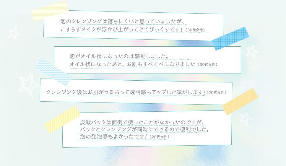 泡のクレンジングは落ちにくいと思っていましたが、こすらずメイクが浮かび上がってきてびっくりです！（30代女性） 泡がオイル状になったのは感動しました。オイル状になったあと、お肌もすべすべになりました（30代女性） クレンジング後はお肌がうるおって透明感もアップした気がします！（20代女性） 炭酸パックは面倒で使ったことがなかったのですが、パックとクレンジングが同時にできるので便利でした。泡の発泡感もよかったです（20代女性）