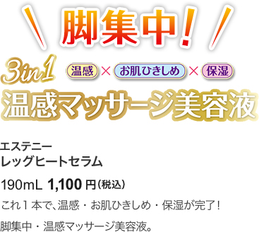 脚集中！ 3in1 温感　お肌ひきしめ 保湿 温感マッサージ美容液 エステニー レッグヒートセラム 190mL 1,100円（税込） これ1本で、温感・お肌ひきしめ・保湿が完了！脚集中・温感マッサージ美容液。