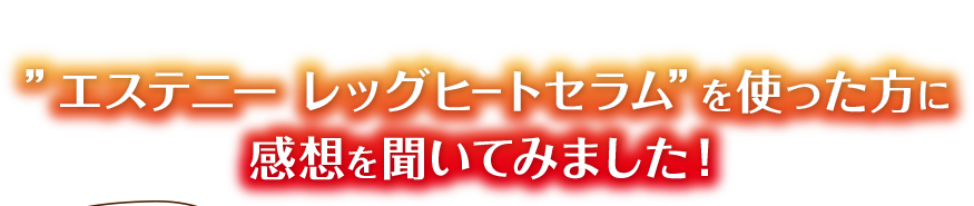 ”エステニー レッグヒートセラム”を使った方に感想を聞いてみました！