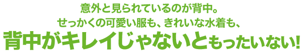 意外と見られているのが背中。せっかくの可愛い服も、きれな水着も、背中がキレイじゃないともったいない！