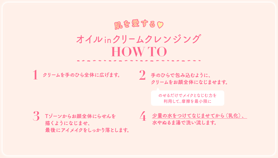 3Tゾーンからお顔全体にらせんを描くようになじませ、最後にアイメイクをしっかり落とします 4 少量の水をつけてなじませてから（乳化）、水やぬるま湯で洗い流します。 エリーローズもお気に入り！ 肌を愛するクレンジング give&take