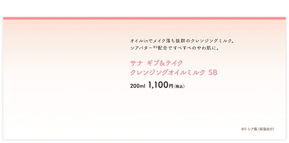 オイルinでメイク落ち抜群のクレンジングミルク。シアバター※5配合ですべすべのやわ肌に。サナ ギブ＆テイク クレンジングオイルミルク SB New 200ml 1,100円（税込） ※5 シア脂（保湿成分）