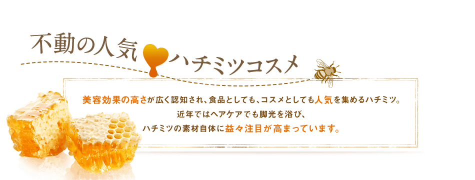 不動の人気ハチミツコスメ美容効果の高さが広く認知され、食品としても、コスメとしても人気を集めるハチミツ。近年ではヘアケアでも脚光を浴び、ハチミツの素材自体に益々注目が高まっています。