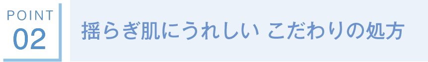 POINT02 揺らぎ肌にうれしい こだわりの処方