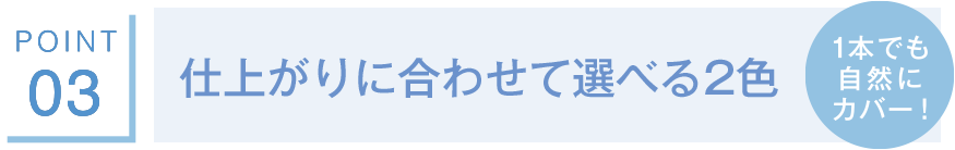 POINT03 仕上がりに合わせて選べる2色