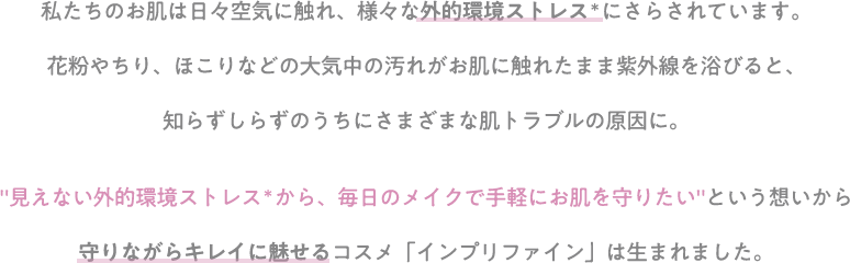 私たちのお肌は日々空気に触れ、様々な外的環境ストレス＊にさらされています。花粉やちり、ほこりなどの大気中の汚れがお肌に触れたまま紫外線を浴びると、知らずしらずのうちにさまざまな肌トラブルの原因に。"見えない外的環境ストレス＊から、毎日のメイクで手軽にお肌を守りたい"という想いから守りながらキレイに魅せるコスメ「インプリファイン」は生まれました。