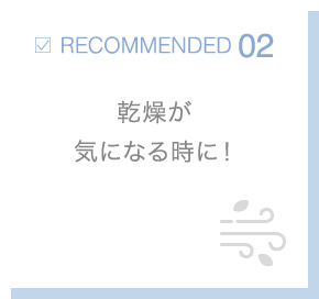 RECOMMENDED02 乾燥が気になる時に！