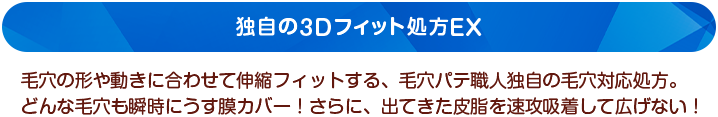 独自の3Dフィット処方EX　毛穴の形や動きに合わせて伸縮フィットする、毛穴パテ職人独自の毛穴対応処方。どんな毛穴も瞬時にうす膜カバー！さらに、出てきた皮脂を速攻吸着して広げない！