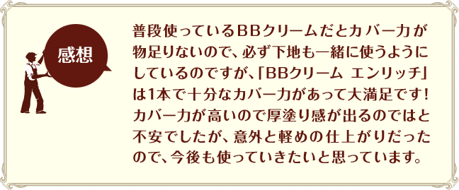 [感想]普段使っているBBクリームだとカバー力が物足りないので、必ず下地も一緒に使うようにしているのですが、「BBクリーム エンリッチ」は1本で十分なカバー力があって大満足です！カバー力が高いので厚塗り感が出るのではと不安でしたが、意外と軽めの仕上がりだったので、今後も使っていきたいと思っています。