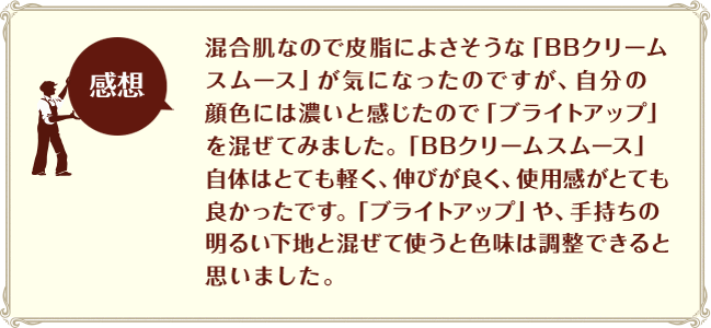 ［感想］混合肌なので皮脂によさそうな「BBクリームスムース」が気になったのですが、自分の顔色には濃いと感じたで「ブライトアップ」を混ぜてみました。「BBクリームスムース」自体はとても軽く、伸びが良く、使用感がとても良かったです。「ブライトアップ」や、手持ちの明るい下地と混ぜて使うと色味は調整できると思いました。