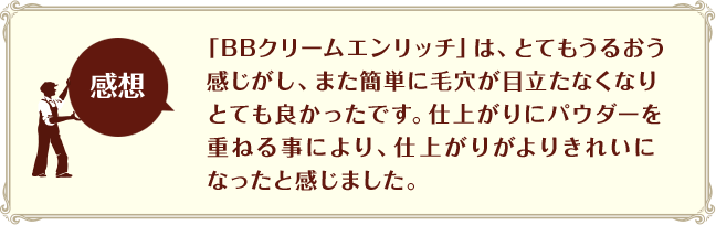 ［感想］「BBクリームエンリッチ」は、とてもうるおう感じがし、また簡単に毛穴が目立たなくなりとても良かったです。仕上がりにパウダーを重ねる事により、仕上がりがよりきれいになったと感じました。
