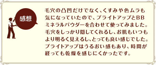 ［感想］毛穴の凸凹だけでなく、くすみや色ムラも気になっていたので、ブライトアップとBBミネラルパウダーを合わせて使ってみました。毛穴をしっかり隠してくれるし、お肌もいつもより明るく見えるし、とっても良い感じでした。ブライトアップはうるおい感もあり、時間が経っても乾燥を感じにくかったです。

