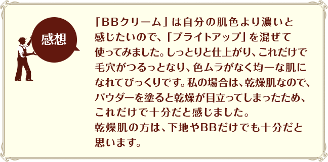 ［感想］「BBクリーム」は自分の肌色より濃いと感じたいので、「ブライトアップ」を混ぜて使ってみました。しっとりと仕上がり、これだけで毛穴がつるっとなり、色ムラがなく均一な肌になれてびっくりです。私の場合は、乾燥肌なので、パウダーを塗ると乾燥が目立ってしまったため、これだけで十分だと感じました。乾燥肌の方は、下地やBBだけでも十分だと思います。
