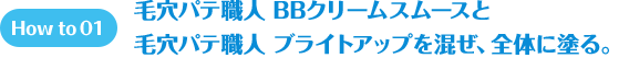 How to 01 毛穴パテ職人 BBクリームムースと　毛穴パテ職人 BBブライトアップを混ぜ、全体に塗る。