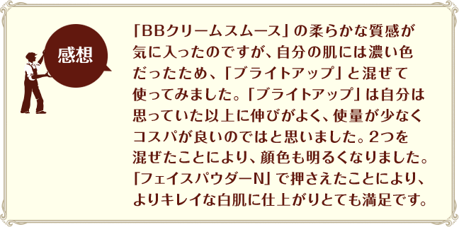 ［感想］「BBクリームスムース」の柔らかな質感が気に入ったのですが、自分の肌には濃い色だったため、「ブライトアップ」と混ぜて使ってみました。「ブライトアップ」は自分は思っていた以上に伸びがよく、使量が少なくコスパが良いのではと思いました。2つを混ぜたことにより、顔色も明るくなりました。「フェイスパウダーN」で押さえたことにより、よりキレイな白肌に仕上がりとても満足です。
