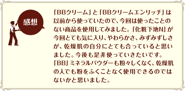 [感想]「BBクリーム」と「BBクリームエンリッチ」は以前から使っていたので、今回は使ったことのない商品を使用してみました。「化粧下地N」が今回とても気に入り、やわらかさ、みずみずしさが、乾燥肌の自分にとても合っていると思いました。今後も是非使っていきたいです。「BB」ミネラルパウダーも粉々しくなく、乾燥肌の人でも粉をふくことなく使用できるのではないかと思いました。
