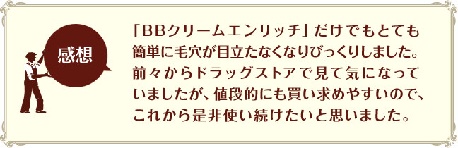 「BBクリームエンリッチ」だけでもとても簡単に毛穴が目立たなくなりびっくりしました。前々からドラッグストアで見て気になっていましたが、値段的にも買い求めやすいので、これから是非使い続けたいと思いました。