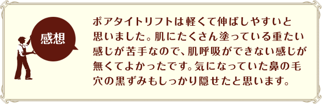 [感想]ポアタイトリフトは軽くて伸ばしやすいと思いました。肌にたくさん塗っている重たい
感じが苦手なので、肌呼吸ができない感じが無くてよかったです。気になっていた鼻の毛穴の黒ずみもしっかり隠せたと思います。
