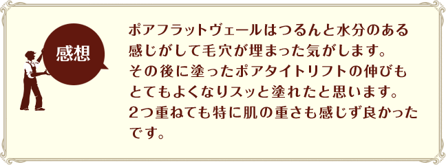 [感想]ポアフラットヴェールはつるんと水分のある感じがして毛穴が埋まった気がします。その後に塗ったポアタイトリフトの伸びもとてもよくなりスッと塗れたと思います。2つ重ねても特に肌の重さも感じず良かったです。
