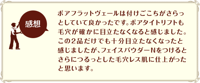 [感想]ポアフラットヴェールは付けごこちがさらっとしていて良かったです。ポアタイトリフトも毛穴が確かに目立たなくなると感じました。この2品だけでも十分目立たなくなったと感じましたが、フェイスパウダーNをつけるとさらにつるっとした毛穴レス肌に仕上がったと思います。