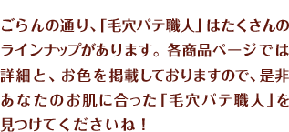 ごらんの通り、「毛穴パテ職人」はたくさんのラインナップがあります。各商品ページでは詳細と、お色を掲載しておりますので、是非あなたのお肌に合った「毛穴パテ職人」を見つけてくださいね！