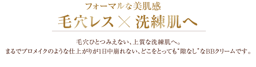 フォーマルな美肌感 毛穴レスx洗練肌へ　毛穴ひとつみえない、上質な洗練肌へ。まるでプロメイクのような仕上がりが1日中崩れない、どこをとっても“隙なし”なＢＢクリームです。