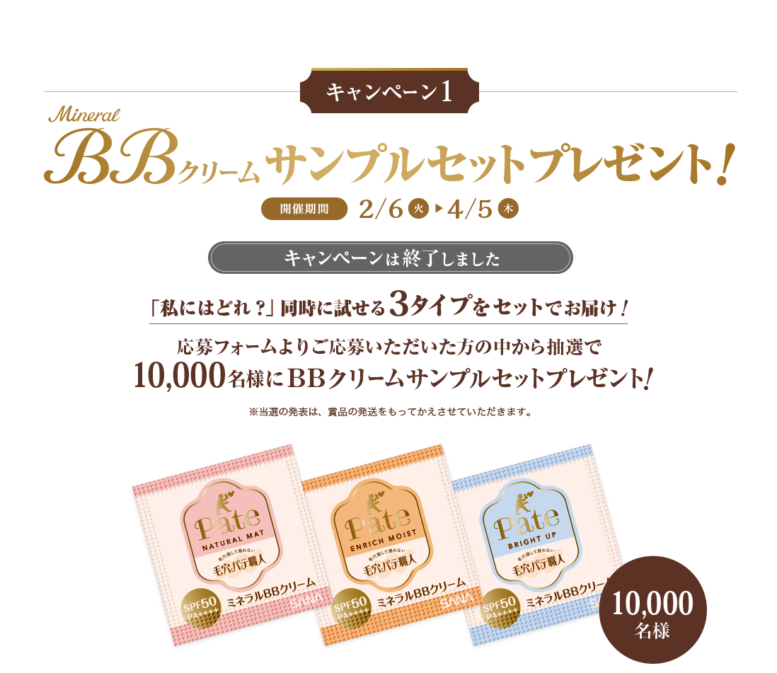 キャンペーン１　Mineral BBクリームサンプルセットプレゼント！　開催期間2/6火 4/5木　「私にはどれ？」同時に試せる3タイプをセットでお届け！　応募フォームよりご応募いただいた方の中から抽選で
10,000名様にＢＢクリームサンプルセットプレゼント
　※当選の発表は、賞品の発送をもってかえさせていただきます。　１ナチュラルマット　２エンリッチモイスト　３ブライトアップ　10,000名様