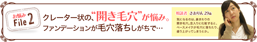 お悩みFile2 クレーター状の、“開き毛穴”が悩み。ファンデーションが毛穴落ちしがちで…