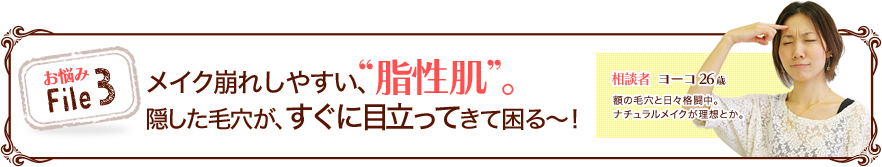 お悩みFile3 メイク崩れしやすい、“脂性肌”隠した毛穴が、すぐに目立ってきて困る～！