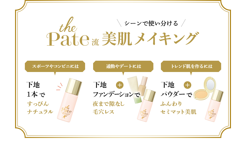シーンで使い分ける the Pate流 美肌メイキング スポーツやコンビニには 下地1本ですっぴんナチュラル 通勤やデートには 下地+ファンデーションで夜まで隙なし毛穴レス トレンド肌を作るには 下地+パウダーで ふんわりセミマット美肌