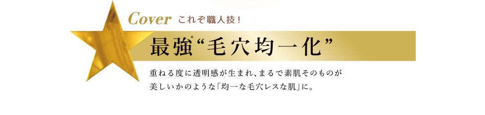 Cover これぞ職人技 最強“毛穴均一化” 重ねる度に透明感が生まれ、まるで素肌そのものが美しいかのような「均一な毛穴レスな肌」に。