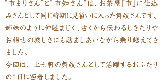 “市まりさん”と“市知さん”は、お茶屋「市」に仕込みさんとして同じ時期に見習いに入った舞妓さんです。姉妹のように仲睦まじく、古くから伝わるしきたりやお稽古の厳しさにも励ましあいながら乗り越えてきました。今回は、上七軒の舞妓さんとして活躍するおふたりの１日に密着しました。