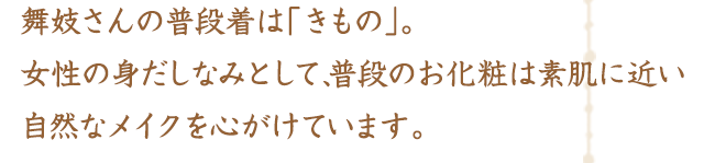 舞妓さんの普段着は「きもの」。女性の身だしなみとして、普段のお化粧は素肌に近い自然なメイクを心がけています。