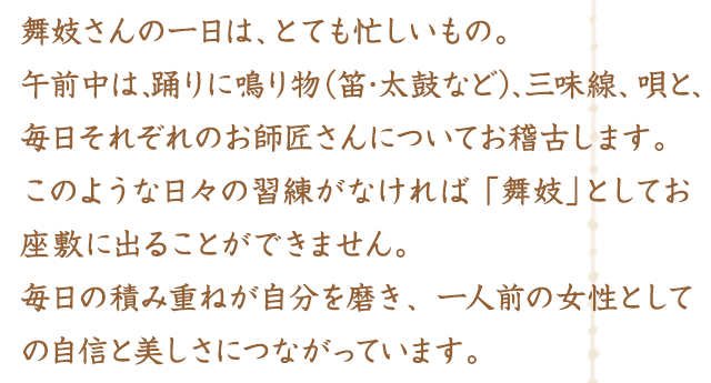 舞妓さんの一日は、とても忙しいもの。午前中は、踊りに鳴り物（笛･太鼓など）、三味線、唄と、毎日それぞれのお師匠さんについてお稽古します。このような日々の習練がなければ、「舞妓」としてお座敷に出ることができません。毎日の積み重ねが自分を磨き、一人前の女性としての自信と美しさにつながっています。