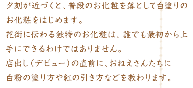 夕刻が近づくと、普段のお化粧を落として白塗りのお化粧をはじめます。花街に伝わる独特のお化粧は、誰でも最初から上手にできるわけではありません。店出し（デビュー）の直前に、おねえさんたちに白粉の塗り方や紅の引き方などを教わります。