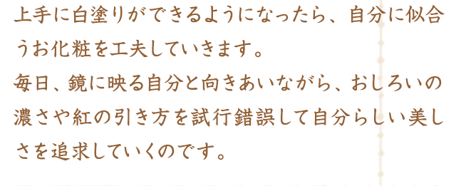 上手に白塗りができるようになったら、自分に似合うお化粧を工夫していきます。毎日、鏡に映る自分と向きあいながら、おしろいの濃さや紅の引き方を試行錯誤して自分らしい美しさを追求していくのです。