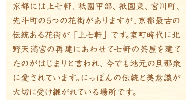 京都には上七軒、祇園甲部、祇園東、宮川町、先斗町の5つの花街がありますが、京都最古の伝統ある花街が「上七軒」です。室町時代に北野天満宮の再建にあわせて七軒の茶屋を建てたのがはじまりと言われ、今でも地元の旦那衆に愛されています。にっぽんの伝統と美意識が大切に受け継がれている場所です。