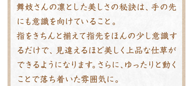 舞妓さんの凛とした美しさの秘訣は、手の先にも意識を向けていること。指をきちんと揃えて指先をほんの少し意識するだけで、見違えるほど美しく上品な仕草ができるようになります。さらに、ゆったりと動くことで落ち着いた雰囲気に。