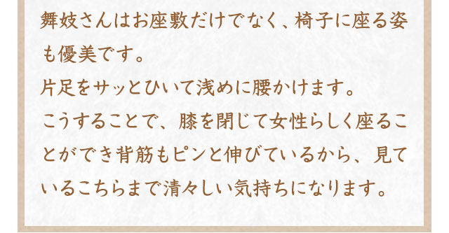 舞妓さんはお座敷だけでなく、椅子に座る姿も優美です。片足をサッとひいて浅めに腰かけます。こうすることで、膝を閉じて女性らしく座ることができ背筋もピンと伸びているから、見ているこちらまで清々しい気持ちになります。