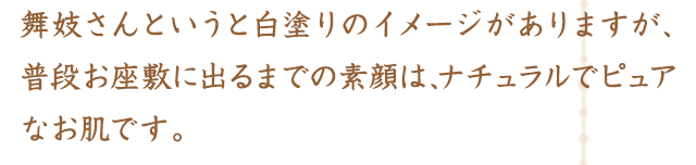 舞妓さんというと白塗りのイメージがありますが、普段お座敷に出るまでの素顔は、ナチュラルでピュアなお肌です。