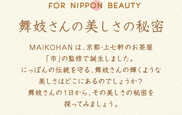 舞妓さんの美しさの秘密MAIKOHANは、京都･上七軒のお茶屋「市」の監修で誕生しました。 にっぽんの伝統を守る、舞妓さんの輝くような美しさはどこにあるのでしょうか？舞妓さんの１日から、その美しさの秘密を探ってみましょう。