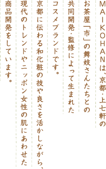 MAIKOHAN は、京都･上七軒のお茶屋「市」の舞妓さんたちとの共同開発･監修によって生まれたコスメブランドです。