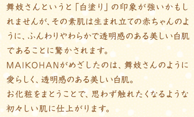 舞妓さんというと「白塗り」の印象が強いかもしれませんが、その素肌は生まれ立ての赤ちゃんのように、ふんわりやわらかで透明感のある美しい白肌であることに驚かされます。MAIKOHANがめざしたのは、舞妓さんのように愛らしく、透明感のある美しい白肌。お化粧をまとうことで、思わず触れたくなるような初々しい肌に仕上がります。