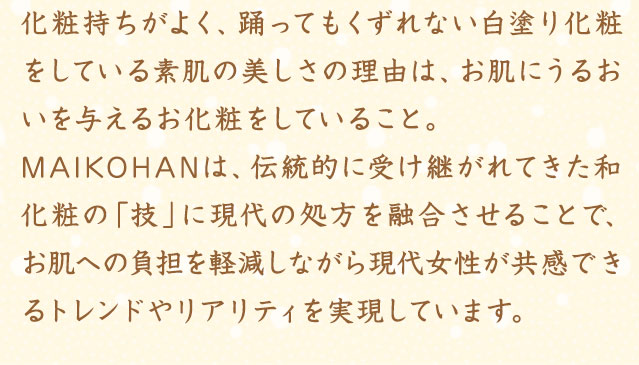 化粧持ちがよく、踊ってもくずれない白塗り化粧をしている素肌の美しさの理由は、お肌にうるおいを与えるお化粧をしていること。MAIKOHANは、伝統的に受け継がれてきた和化粧の「技」に現代の処方を融合させることで、お肌への負担を軽減しながら現代女性が共感できるトレンドやリアリティを実現しています。