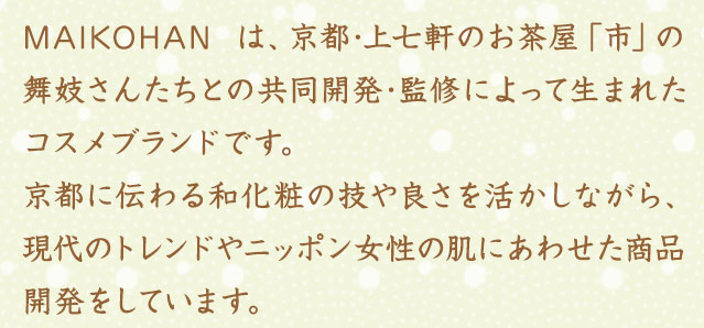 MAIKOHAN は、京都･上七軒のお茶屋「市」の舞妓さんたちとの共同開発･監修によって生まれたコスメブランドです。京都に伝わる和化粧の技や良さを活かしながら、現代のトレンドやニッポン女性の肌にあわせた商品開発をしています。