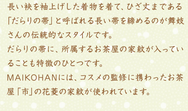 長い袂を袖上げした着物を着て、ひざ丈まである「だらりの帯」と呼ばれる長い帯を締めるのが舞妓さんの伝統的なスタイルです。だらりの帯に、所属するお茶屋の家紋が入っていることも特徴のひとつです。MAIKOHANには、コスメの監修に携わったお茶屋「市」の花菱の家紋が使われています。