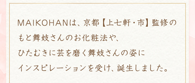 MAIKOHANは、京都【上七軒・市】監修のもと舞妓さんのお化粧法や、ひたむきに芸を磨く舞妓さんの姿にインスピレーションを受け、誕生しました。