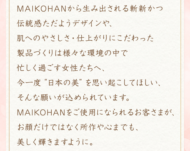 MAIKOHANから生み出される斬新かつ伝統感ただようデザインや、肌へのやさしさ・仕上がりにこだわった製品づくりは様々な環境の中で忙しく過ごす女性たちへ、今一度“日本の美”を思い起こしてほしい、そんな願いが込められています。MAIKOHANをご使用になられるお客さまが、お顔だけではなく所作や心までも、美しく輝きますように。